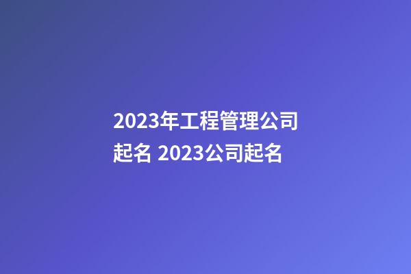 2023年工程管理公司起名 2023公司起名